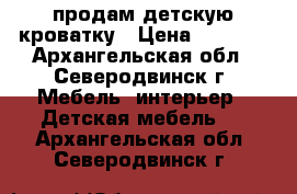 продам детскую кроватку › Цена ­ 4 500 - Архангельская обл., Северодвинск г. Мебель, интерьер » Детская мебель   . Архангельская обл.,Северодвинск г.